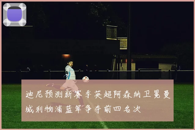 迪尼预测新赛季英超阿森纳卫冕曼城利物浦蓝军争夺前四名次