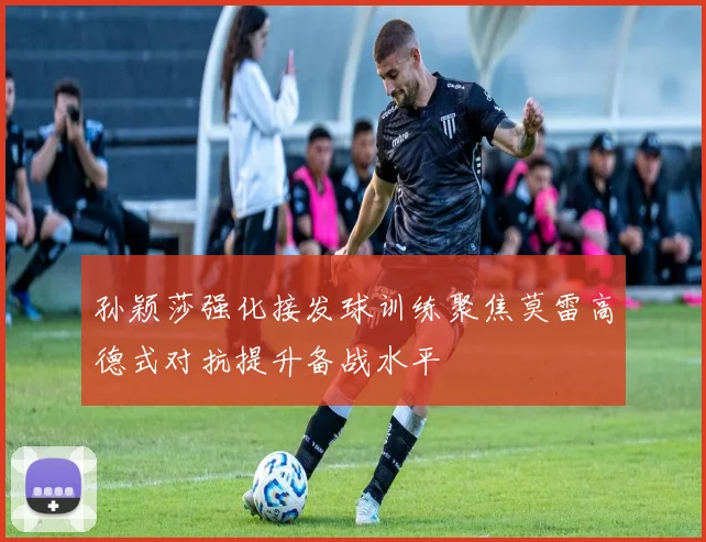 孙颖莎强化接发球训练聚焦莫雷高德式对抗提升备战水平